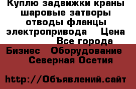 Куплю задвижки краны шаровые затворы отводы фланцы электропривода  › Цена ­ 90 000 - Все города Бизнес » Оборудование   . Северная Осетия